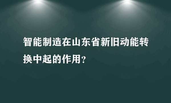 智能制造在山东省新旧动能转换中起的作用?